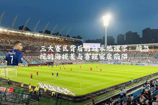 三大赛区背后的战术地理学：被忽视的海拔差与赛程密度陷阱